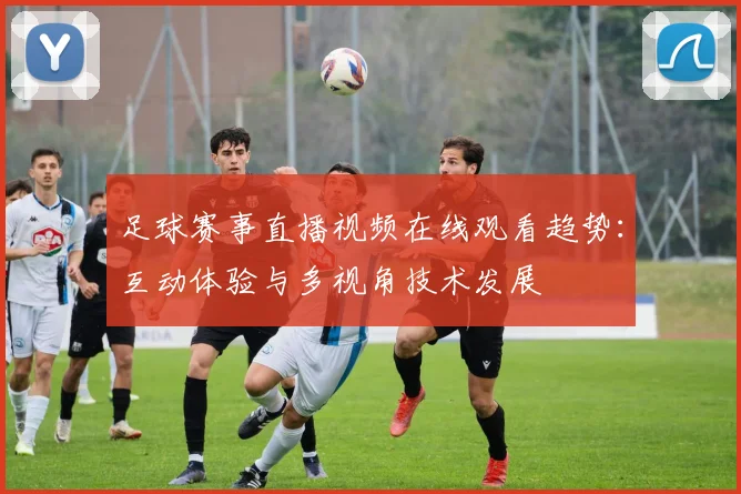 足球赛事直播视频在线观看趋势：互动体验与多视角技术发展