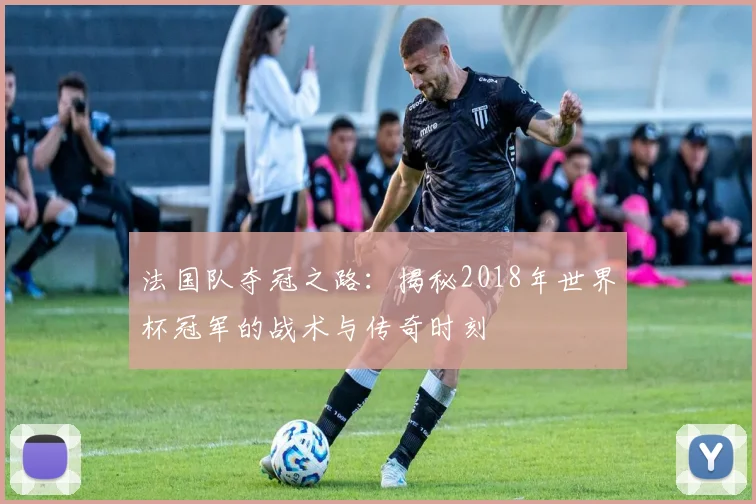 法国队夺冠之路：揭秘2018年世界杯冠军的战术与传奇时刻