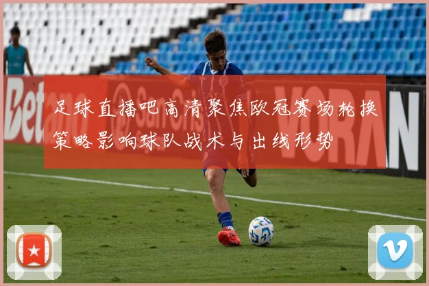 足球直播吧高清聚焦欧冠赛场轮换策略影响球队战术与出线形势
